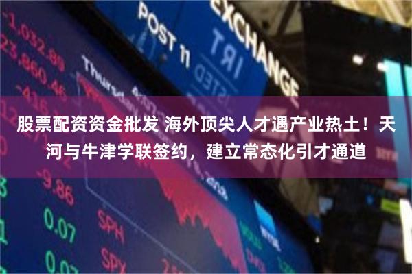股票配资资金批发 海外顶尖人才遇产业热土！天河与牛津学联签约，建立常态化引才通道